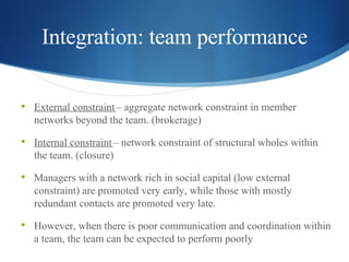 Integration: team performance External constraint  – aggregate network constraint in member networks beyond the team. (brokerage)   Internal constraint  – network constraint of structural wholes within the team. (closure) Managers with a network rich in social capital (low external constraint) are promoted very early, while those with mostly redundant contacts are promoted very late. However, when there is poor communication and coordination within a team, the team can be expected to perform poorly .  