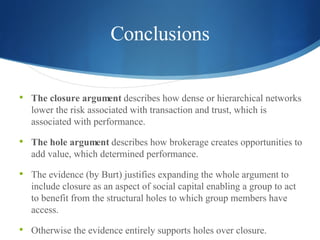 Conclusions The closure argument  describes how dense or hierarchical networks lower the risk associated with transaction and trust, which is associated with performance.  The hole argument  describes how brokerage creates opportunities to add value, which determined performance.  The evidence (by Burt) justifies expanding the whole argument to include closure as an aspect of social capital enabling a group to act to benefit from the structural holes to which group members have access. Otherwise the evidence entirely supports holes over closure.   