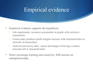 Empirical evidence Empirical evidence supports the hypothesis. Lab experiments: resources accumulate in people with exclusive connections. Census data: producer profit margins increase with structural holes in network of transactions. Archival and survey data  :  career advantages of having a contact network rich in structural holes. Holes encourage learning and creativity. Still unclear on entrepreneurship.  