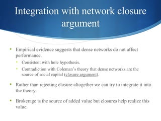 Integration with network closure argument Empirical evidence suggests that dense networks do not affect performance. Consistent with hole hypothesis. Contradiction with Coleman’s theory that dense networks are the source of social capital ( closure argument ). Rather than rejecting closure altogether we can try to integrate it into the theory. Brokerage is the source of added value but closures help realize this value. 