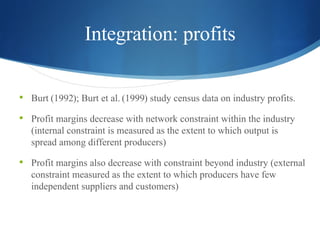 Integration: profits Burt  ( 1992 );  Burt et al.  ( 1999 ) study census data on industry profits. Profit margins decrease with network constraint within the industry (internal constraint is measured as the extent to which output is spread among different producers) Profit margins also decrease with constraint beyond industry (external constraint measured as the extent to which producers have few independent suppliers and customers)  