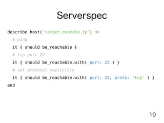 10
Serverspec
describe host('target.example.jp') do
# ping
it { should be_reachable }
# tcp port 22
it { should be_reachable.with( port: 22 ) }
# set protocol explicitly
it { should be_reachable.with( port: 22, proto: 'tcp' ) }
end
 