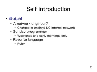 2
Self Introduction
● @otahi
– A network engineer?
● Charged in (mainly) DC internal network
– Sunday programmer
● Weekends and early mornings only
– Favorite language
● Ruby
 