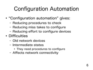 6
Configuration Automation
● “Configuration automation” gives:
– Reducing procedures to check
– Reducing miss takes to configure
– Reducing effort to configure devices
● Difficulties
– Old network devices
– Intermediate states
● They need procedures to configure
– Affects network connectivity
 