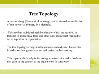 Tree Topology
•

A tree topology (hierarchical topology) can be viewed as a collection
of star networks arranged in a hierarchy.

•

This tree has individual peripheral nodes which are required to
transmit to and receive from one other only and are not required to
act as repeaters or regenerators.

•

The tree topology arranges links and nodes into distinct hierarchies
in order to allow greater control and easier troubleshooting.

•

This is particularly helpful for colleges, universities and schools so
that each of the connect to the big network in some way.

 