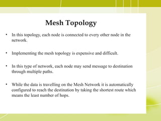 Mesh Topology
•

In this topology, each node is connected to every other node in the
network.

•

Implementing the mesh topology is expensive and difficult.

•

In this type of network, each node may send message to destination
through multiple paths.

•

While the data is travelling on the Mesh Network it is automatically
configured to reach the destination by taking the shortest route which
means the least number of hops.

 