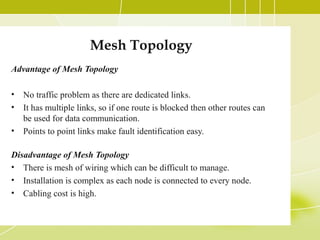 Mesh Topology
Advantage of Mesh Topology
•
•
•

No traffic problem as there are dedicated links.
It has multiple links, so if one route is blocked then other routes can
be used for data communication.
Points to point links make fault identification easy.

Disadvantage of Mesh Topology
• There is mesh of wiring which can be difficult to manage.
• Installation is complex as each node is connected to every node.
• Cabling cost is high.

 