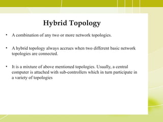 Hybrid Topology
•

A combination of any two or more network topologies.

•

A hybrid topology always accrues when two different basic network
topologies are connected.

•

It is a mixture of above mentioned topologies. Usually, a central
computer is attached with sub-controllers which in turn participate in
a variety of topologies

 