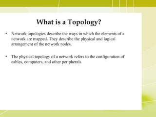 What is a Topology?
•

Network topologies describe the ways in which the elements of a
network are mapped. They describe the physical and logical
arrangement of the network nodes.

•

The physical topology of a network refers to the configuration of
cables, computers, and other peripherals

 