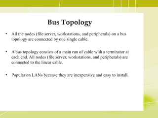 Bus Topology
•

All the nodes (file server, workstations, and peripherals) on a bus
topology are connected by one single cable.

•

A bus topology consists of a main run of cable with a terminator at
each end. All nodes (file server, workstations, and peripherals) are
connected to the linear cable.

•

Popular on LANs because they are inexpensive and easy to install.

 
