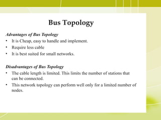 Bus Topology
Advantages of Bus Topology
• It is Cheap, easy to handle and implement.
• Require less cable
• It is best suited for small networks.
Disadvantages of Bus Topology
• The cable length is limited. This limits the number of stations that
can be connected.
• This network topology can perform well only for a limited number of
nodes.

 