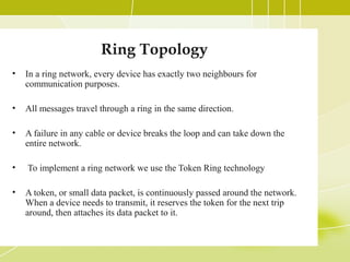 Ring Topology
•

In a ring network, every device has exactly two neighbours for
communication purposes.

•

All messages travel through a ring in the same direction.

•

A failure in any cable or device breaks the loop and can take down the
entire network.

•

To implement a ring network we use the Token Ring technology

•

A token, or small data packet, is continuously passed around the network.
When a device needs to transmit, it reserves the token for the next trip
around, then attaches its data packet to it.

 