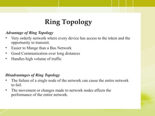 Ring Topology
Advantage of Ring Topology
• Very orderly network where every device has access to the token and the
opportunity to transmit.
• Easier to Mange than a Bus Network
• Good Communication over long distances
• Handles high volume of traffic

Disadvantages of Ring Topology
• The failure of a single node of the network can cause the entire network
to fail.
• The movement or changes made to network nodes affects the
performance of the entire network.

 