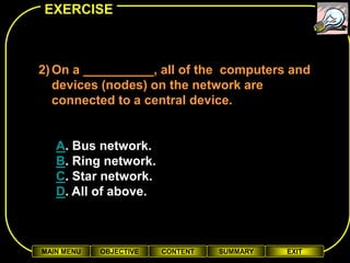 EXERCISE



2) On a __________, all of the computers and
   devices (nodes) on the network are
   connected to a central device.


   A. Bus network.
   B. Ring network.
   C. Star network.
   D. All of above.



MAIN MENU   OBJECTIVE   CONTENT   SUMMARY   EXIT
 