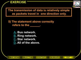 EXERCISE

The transmission of data is relatively simple
  as packets travel in one direction only.

5) The statement above correctly
   refers to the ______.

    A. Bus network.
    B. Ring network.
    C. Star network.
    D. All of the above.



 MAIN MENU   OBJECTIVE   CONTENT   SUMMARY   EXIT
 