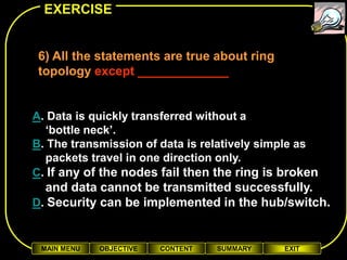 EXERCISE


 6) All the statements are true about ring
 topology except _____________


A. Data is quickly transferred without a
  ‘bottle neck’.
B. The transmission of data is relatively simple as
  packets travel in one direction only.
C. If any of the nodes fail then the ring is broken
  and data cannot be transmitted successfully.
D. Security can be implemented in the hub/switch.


 MAIN MENU   OBJECTIVE   CONTENT   SUMMARY   EXIT
 