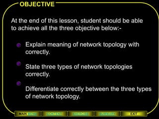 OBJECTIVE

At the end of this lesson, student should be able
to achieve all the three objective below:-

     Explain meaning of network topology with
     correctly.
         At the end of this lesson, student should be able
              to achieve all the three objective below:-
     State three types of network topologies
     correctly.

     Differentiate correctly between the three types
     of network topology.

  MAIN MENU    CONTENT       EXERCISE       SUMMARY          EXIT
 