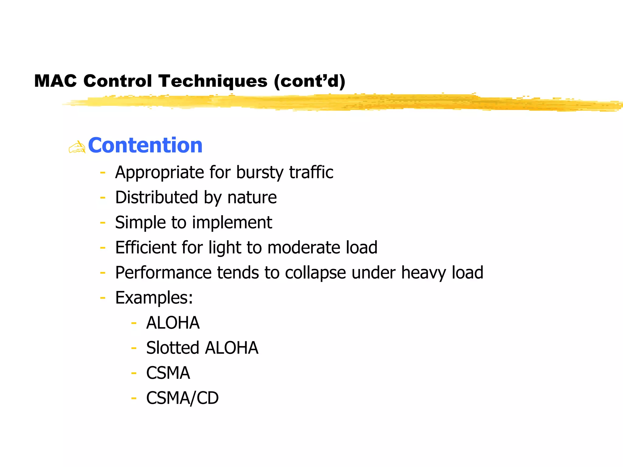 MAC Control Techniques (cont’d) Contention Appropriate for bursty traffic Distributed by nature Simple to implement Efficient for light to moderate load Performance tends to collapse under heavy load  Examples:  ALOHA Slotted ALOHA CSMA  CSMA/CD  