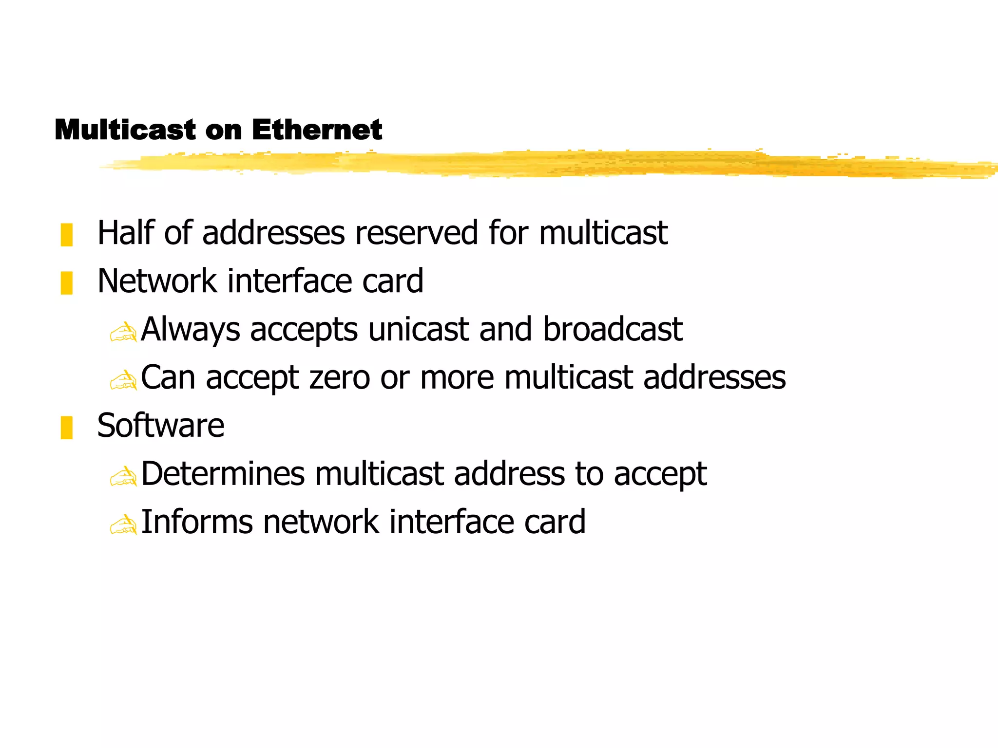 Multicast on Ethernet Half of addresses reserved for multicast Network interface card Always accepts unicast and broadcast Can accept zero or more multicast addresses Software Determines multicast address to accept  Informs network interface card 