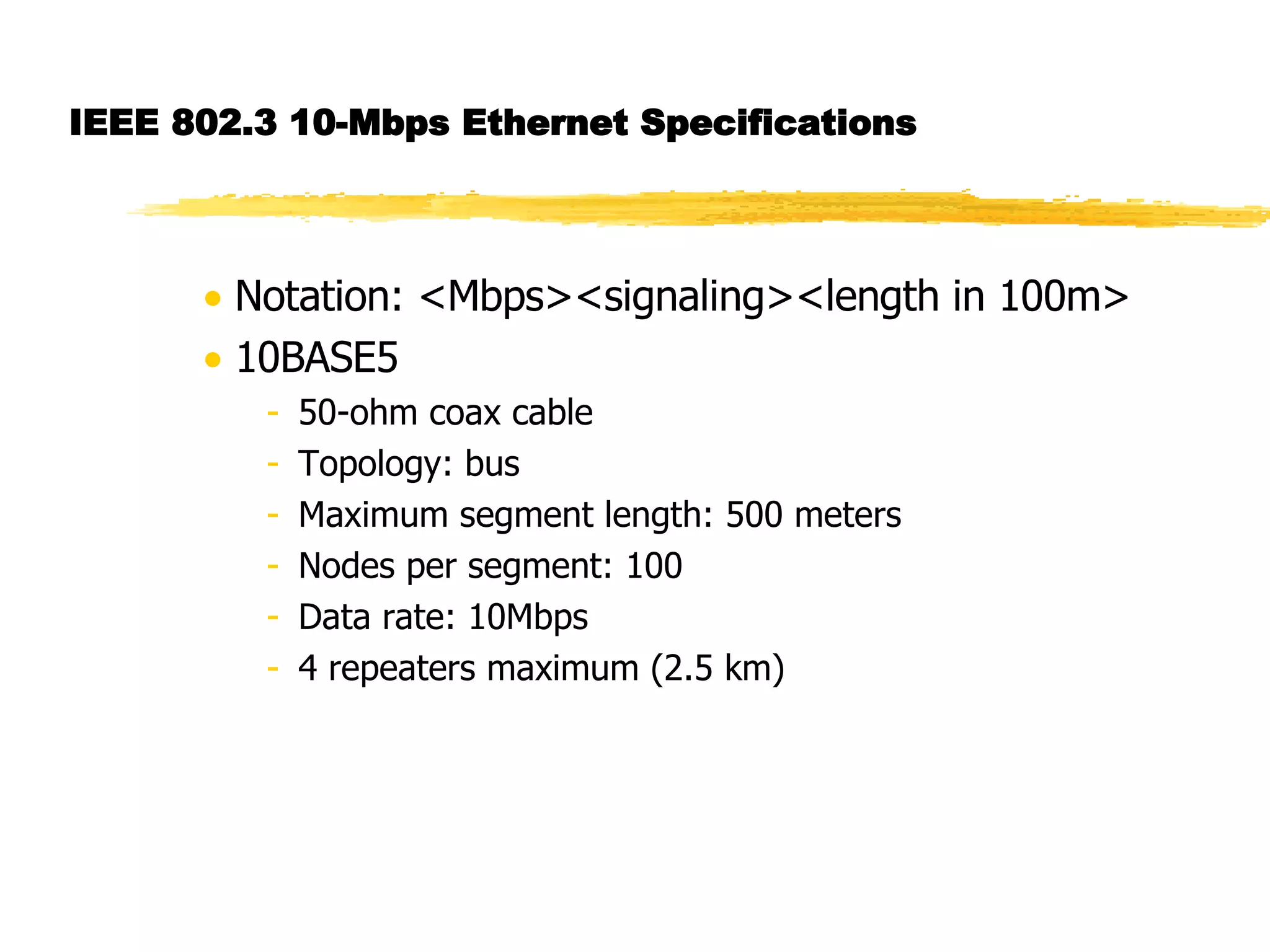 IEEE 802.3 10-Mbps Ethernet Specifications Notation: <Mbps><signaling><length in 100m> 10BASE5 50-ohm coax cable Topology: bus Maximum segment length: 500 meters Nodes per segment: 100 Data rate: 10Mbps 4 repeaters maximum (2.5 km) 