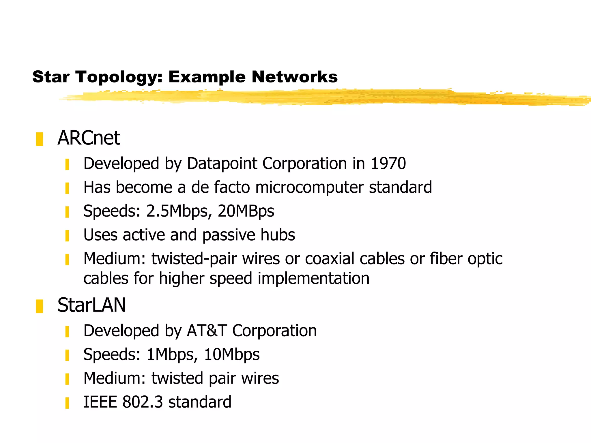 Star Topology: Example Networks ARCnet Developed by Datapoint Corporation in 1970 Has become a de facto microcomputer standard Speeds: 2.5Mbps, 20MBps Uses active and passive hubs Medium: twisted-pair wires or coaxial cables or fiber optic cables for higher speed implementation StarLAN Developed by AT&T Corporation Speeds: 1Mbps, 10Mbps Medium: twisted pair wires IEEE 802.3 standard 