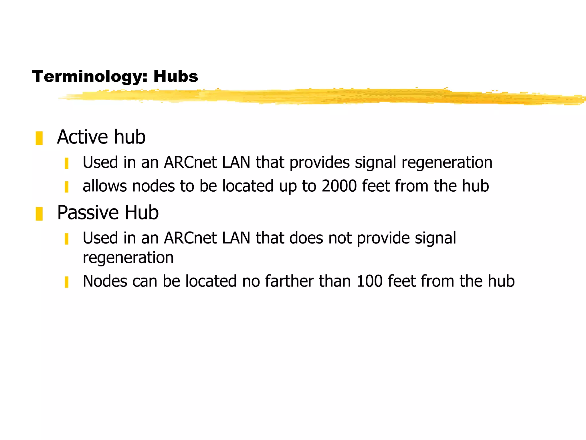Terminology: Hubs Active hub Used in an ARCnet LAN that provides signal regeneration  allows nodes to be located up to 2000 feet from the hub Passive Hub Used in an ARCnet LAN that does not provide signal regeneration Nodes can be located no farther than 100 feet from the hub 