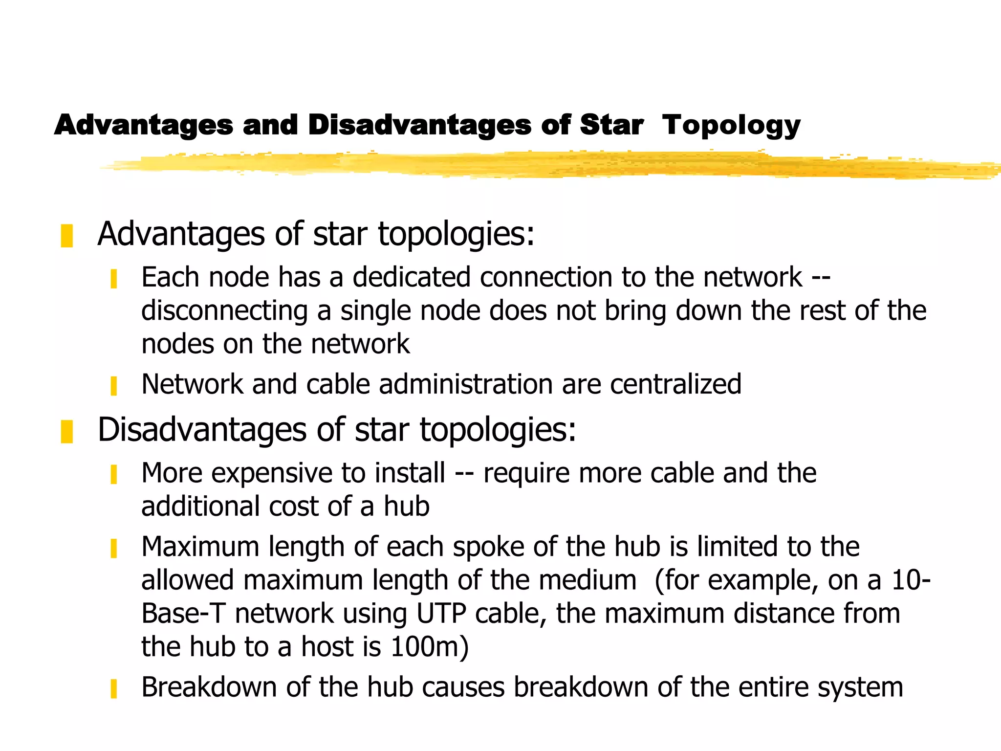 Advantages and Disadvantages of Star   Topology Advantages of star topologies: Each node has a dedicated connection to the network --disconnecting a single node does not bring down the rest of the nodes on the network Network and cable administration are centralized Disadvantages of star topologies: More expensive to install -- require more cable and the additional cost of a hub Maximum length of each spoke of the hub is limited to the allowed maximum length of the medium  (for example, on a 10-Base-T network using UTP cable, the maximum distance from the hub to a host is 100m) Breakdown of the hub causes breakdown of the entire system 