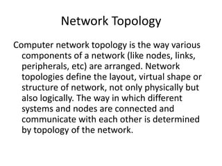 Network Topology
Computer network topology is the way various
components of a network (like nodes, links,
peripherals, etc) are arranged. Network
topologies define the layout, virtual shape or
structure of network, not only physically but
also logically. The way in which different
systems and nodes are connected and
communicate with each other is determined
by topology of the network.
 