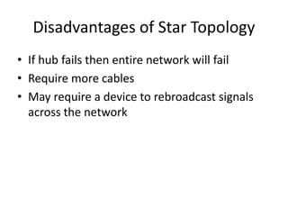 Disadvantages of Star Topology
• If hub fails then entire network will fail
• Require more cables
• May require a device to rebroadcast signals
across the network
 