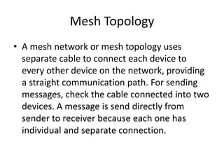 Mesh Topology
• A mesh network or mesh topology uses
separate cable to connect each device to
every other device on the network, providing
a straight communication path. For sending
messages, check the cable connected into two
devices. A message is send directly from
sender to receiver because each one has
individual and separate connection.
 