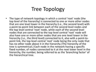 Tree Topology
• The type of network topology in which a central 'root' node (the
top level of the hierarchy) is connected to one or more other nodes
that are one level lower in the hierarchy (i.e., the second level) with
a point-to-point link between each of the second level nodes and
the top level central 'root' node, while each of the second level
nodes that are connected to the top level central 'root' node will
also have one or more other nodes that are one level lower in the
hierarchy (i.e., the third level) connected to it, also with a point-to-
point link, the top level central 'root' node being the only node that
has no other node above it in the hierarchy (The hierarchy of the
tree is symmetrical.) Each node in the network having a specific
fixed number, of nodes connected to it at the next lower level in the
hierarchy, the number, being referred to as the 'branching factor' of
the hierarchical tree.
 
