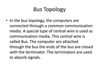 Bus Topology
• In the bus topology, the computers are
connected through a common communication
media. A special type of central wire is used as
communication media. This central wire is
called Bus. The computer are attached
through the bus the ends of the bus are closed
with the terminator .The terminators are used
to absorb signals.
 