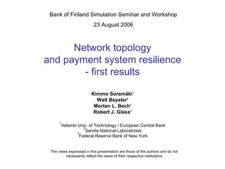 Bank of Finland Simulation Seminar and Workshop
                          23 August 2006



      Network topology
and payment system resilience
        - first results

                         Kimmo Soramäki1
                           Walt Beyeler2
                          Morten L. Bech3
                          Robert J. Glass2

      1
       Helsinki Univ. of Technology / European Central Bank
                   2
                3
                     Sandia National Laboratories
                 Federal Reserve Bank of New York


 The views expressed in this presentation are those of the authors and do not
         necessarily reflect the views of their respective institutions
 
