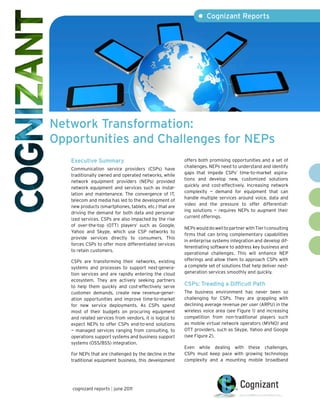 • Cognizant Reports




Network Transformation:
Opportunities and Challenges for NEPs
   Executive Summary                                     offers both promising opportunities and a set of
                                                         challenges. NEPs need to understand and identify
   Communication service providers (CSPs) have
                                                         gaps that impede CSPs’ time-to-market aspira-
   traditionally owned and operated networks, while
                                                         tions and develop new, customized solutions
   network equipment providers (NEPs) provided
                                                         quickly and cost-effectively. Increasing network
   network equipment and services such as instal-
                                                         complexity — demand for equipment that can
   lation and maintenance. The convergence of IT,
                                                         handle multiple services around voice, data and
   telecom and media has led to the development of
                                                         video and the pressure to offer differentiat-
   new products (smartphones, tablets, etc.) that are
                                                         ing solutions — requires NEPs to augment their
   driving the demand for both data and personal-
                                                         current offerings.
   ized services. CSPs are also impacted by the rise
   of over-the-top (OTT) players1 such as Google,
                                                         NEPs would do well to partner with Tier 1 consulting
   Yahoo and Skype, which use CSP networks to
                                                         firms that can bring complementary capabilities
   provide services directly to consumers. This
                                                         in enterprise systems integration and develop dif-
   forces CSPs to offer more differentiated services
                                                         ferentiating software to address key business and
   to retain customers.
                                                         operational challenges. This will enhance NEP
   CSPs are transforming their networks, existing        offerings and allow them to approach CSPs with
   systems and processes to support next-genera-         a complete set of solutions that help deliver next-
   tion services and are rapidly entering the cloud      generation services smoothly and quickly.
   ecosystem. They are actively seeking partners
   to help them quickly and cost-effectively serve
                                                         CSPs: Treading a Difficult Path
   customer demands, create new revenue-gener-           The business environment has never been so
   ation opportunities and improve time-to-market        challenging for CSPs. They are grappling with
   for new service deployments. As CSPs spend            declining average revenue per user (ARPU) in the
   most of their budgets on procuring equipment          wireless voice area (see Figure 1) and increasing
   and related services from vendors, it is logical to   competition from non-traditional players such
   expect NEPs to offer CSPs end-to-end solutions        as mobile virtual network operators (MVNO) and
   — managed services ranging from consulting, to        OTT providers, such as Skype, Yahoo and Google
   operations support systems and business support       (see Figure 2).
   systems (OSS/BSS) integration.
                                                         Even while dealing with these challenges,
   For NEPs that are challenged by the decline in the    CSPs must keep pace with growing technology
   traditional equipment business, this development      complexity and a mounting mobile broadband




   cognizant reports | june 2011
 