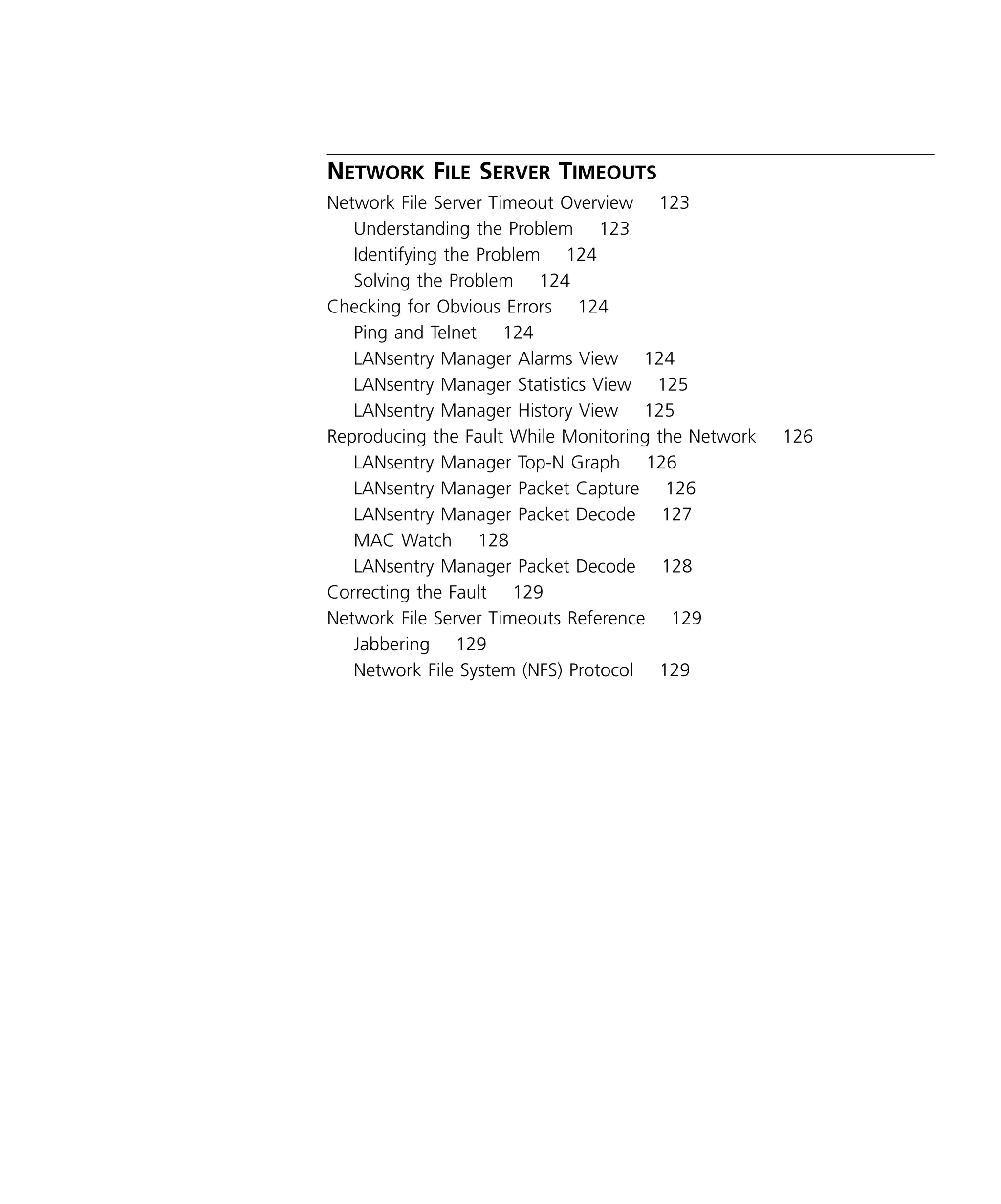 ix 
N 
ETWORK 
F 
ILE 
S 
ERVER 
T 
IMEOUTS 
Network File Server Timeout Overview 123 
Understanding the Problem 123 
Identifying the Problem 124 
Solving the Problem 124 
Checking for Obvious Errors 124 
Ping and Telnet 124 
LANsentry Manager Alarms View 124 
LANsentry Manager Statistics View 125 
LANsentry Manager History View 125 
Reproducing the Fault While Monitoring the Network 126 
LANsentry Manager Top-N Graph 126 
LANsentry Manager Packet Capture 126 
LANsentry Manager Packet Decode 127 
MAC Watch 128 
LANsentry Manager Packet Decode 128 
Correcting the Fault 129 
Network File Server Timeouts Reference 129 
Jabbering 129 
Network File System (NFS) Protocol 129 
 