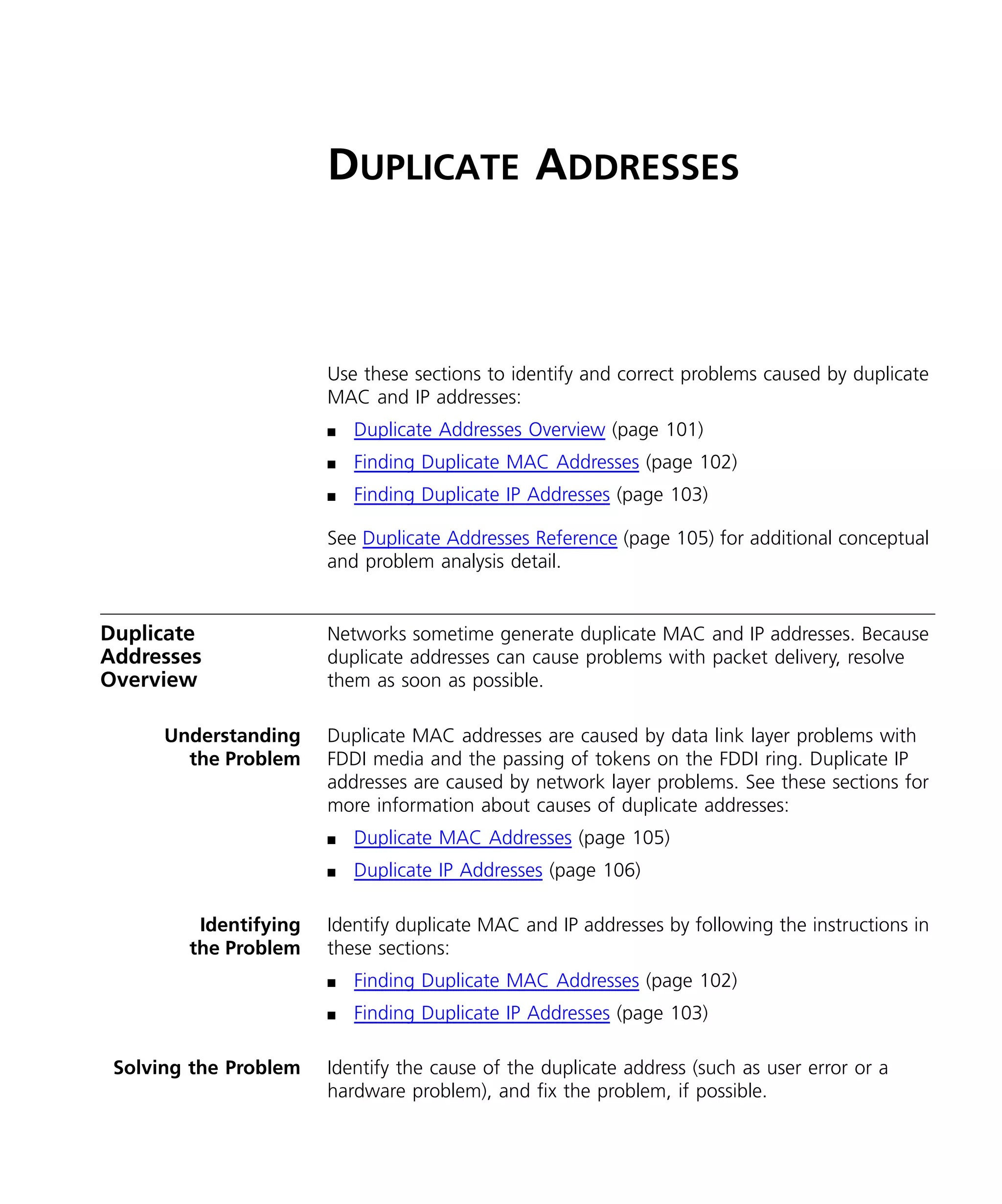DUPLICATE ADDRESSES 
Use these sections to identify and correct problems caused by duplicate 
MAC and IP addresses: 
n Duplicate Addresses Overview (page 101) 
n Finding Duplicate MAC Addresses (page 102) 
n Finding Duplicate IP Addresses (page 103) 
See Duplicate Addresses Reference (page 105) for additional conceptual 
and problem analysis detail. 
Duplicate 
Addresses 
Overview 
Networks sometime generate duplicate MAC and IP addresses. Because 
duplicate addresses can cause problems with packet delivery, resolve 
them as soon as possible. 
Understanding 
the Problem 
Duplicate MAC addresses are caused by data link layer problems with 
FDDI media and the passing of tokens on the FDDI ring. Duplicate IP 
addresses are caused by network layer problems. See these sections for 
more information about causes of duplicate addresses: 
n Duplicate MAC Addresses (page 105) 
n Duplicate IP Addresses (page 106) 
Identifying 
the Problem 
Identify duplicate MAC and IP addresses by following the instructions in 
these sections: 
n Finding Duplicate MAC Addresses (page 102) 
n Finding Duplicate IP Addresses (page 103) 
Solving the Problem Identify the cause of the duplicate address (such as user error or a 
hardware problem), and fix the problem, if possible. 
 