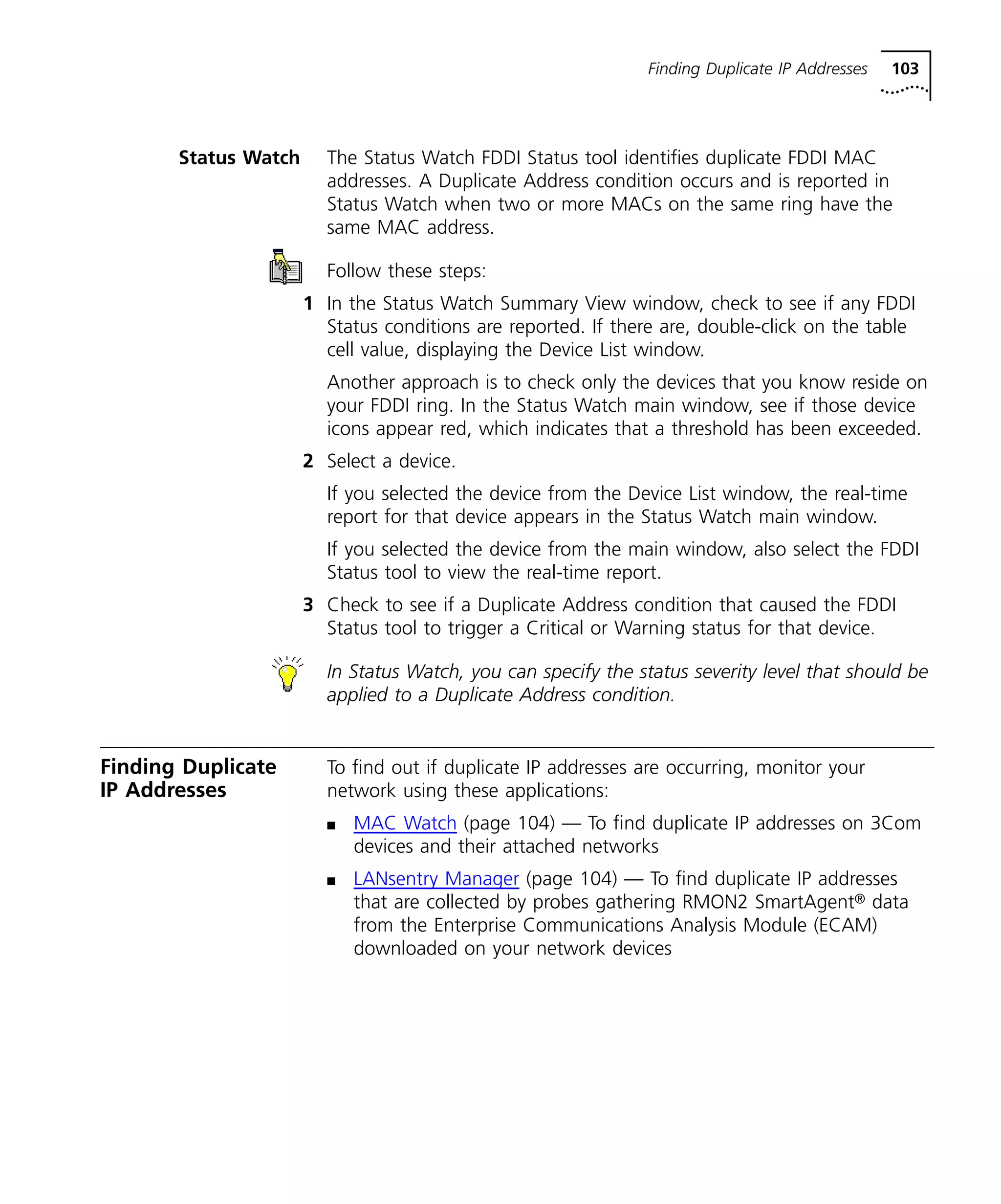 Finding Duplicate IP Addresses 103 
Status Watch The Status Watch FDDI Status tool identifies duplicate FDDI MAC 
addresses. A Duplicate Address condition occurs and is reported in 
Status Watch when two or more MACs on the same ring have the 
same MAC address. 
Follow these steps: 
1 In the Status Watch Summary View window, check to see if any FDDI 
Status conditions are reported. If there are, double-click on the table 
cell value, displaying the Device List window. 
Another approach is to check only the devices that you know reside on 
your FDDI ring. In the Status Watch main window, see if those device 
icons appear red, which indicates that a threshold has been exceeded. 
2 Select a device. 
If you selected the device from the Device List window, the real-time 
report for that device appears in the Status Watch main window. 
If you selected the device from the main window, also select the FDDI 
Status tool to view the real-time report. 
3 Check to see if a Duplicate Address condition that caused the FDDI 
Status tool to trigger a Critical or Warning status for that device. 
In Status Watch, you can specify the status severity level that should be 
applied to a Duplicate Address condition. 
Finding Duplicate 
IP Addresses 
To find out if duplicate IP addresses are occurring, monitor your 
network using these applications: 
n MAC Watch (page 104) — To find duplicate IP addresses on 3Com 
devices and their attached networks 
n LANsentry Manager (page 104) — To find duplicate IP addresses 
that are collected by probes gathering RMON2 SmartAgent® data 
from the Enterprise Communications Analysis Module (ECAM) 
downloaded on your network devices 
 