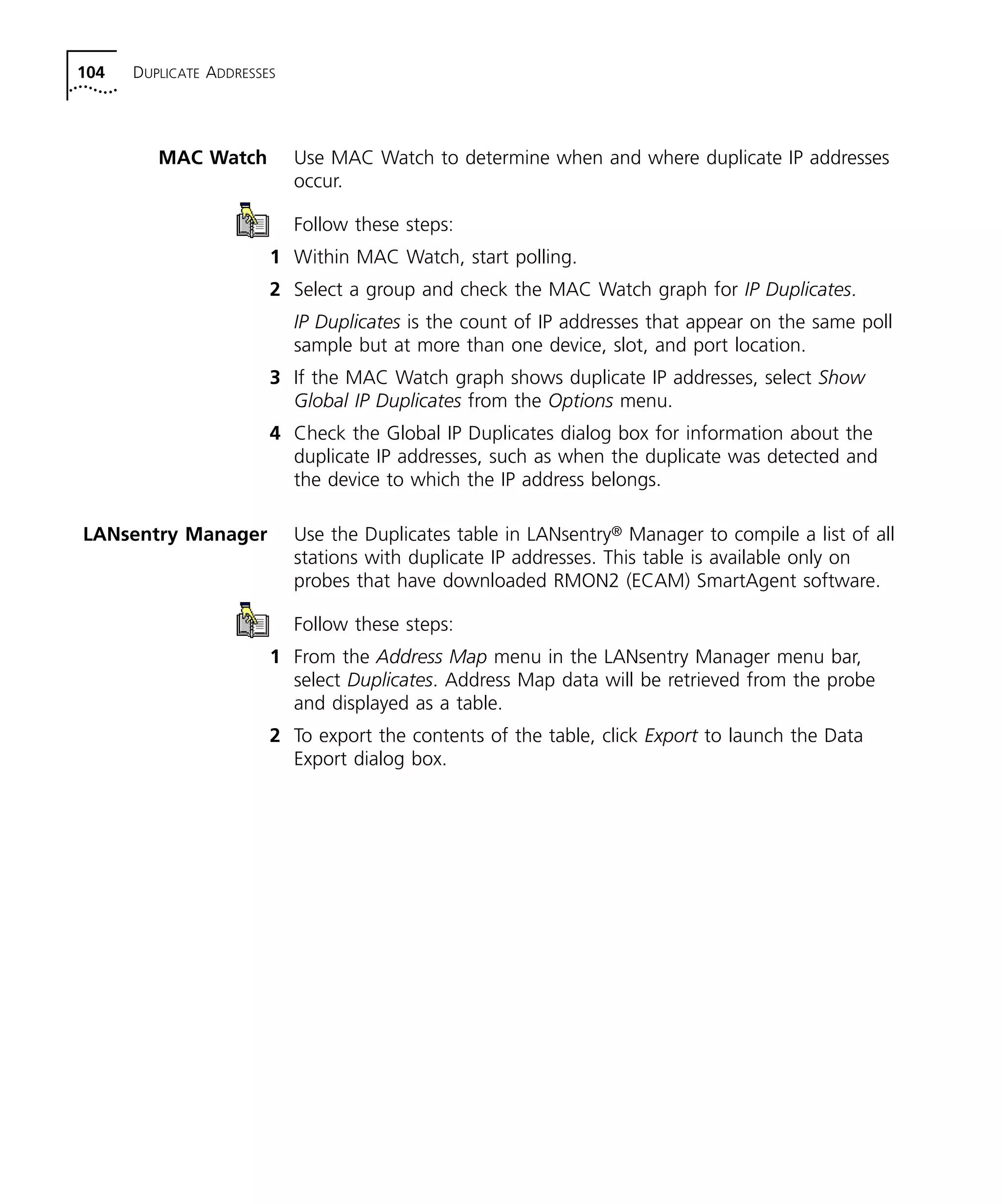 104 DUPLICATE ADDRESSES 
MAC Watch Use MAC Watch to determine when and where duplicate IP addresses 
occur. 
Follow these steps: 
1 Within MAC Watch, start polling. 
2 Select a group and check the MAC Watch graph for IP Duplicates. 
IP Duplicates is the count of IP addresses that appear on the same poll 
sample but at more than one device, slot, and port location. 
3 If the MAC Watch graph shows duplicate IP addresses, select Show 
Global IP Duplicates from the Options menu. 
4 Check the Global IP Duplicates dialog box for information about the 
duplicate IP addresses, such as when the duplicate was detected and 
the device to which the IP address belongs. 
LANsentry Manager Use the Duplicates table in LANsentry® Manager to compile a list of all 
stations with duplicate IP addresses. This table is available only on 
probes that have downloaded RMON2 (ECAM) SmartAgent software. 
Follow these steps: 
1 From the Address Map menu in the LANsentry Manager menu bar, 
select Duplicates. Address Map data will be retrieved from the probe 
and displayed as a table. 
2 To export the contents of the table, click Export to launch the Data 
Export dialog box. 
 