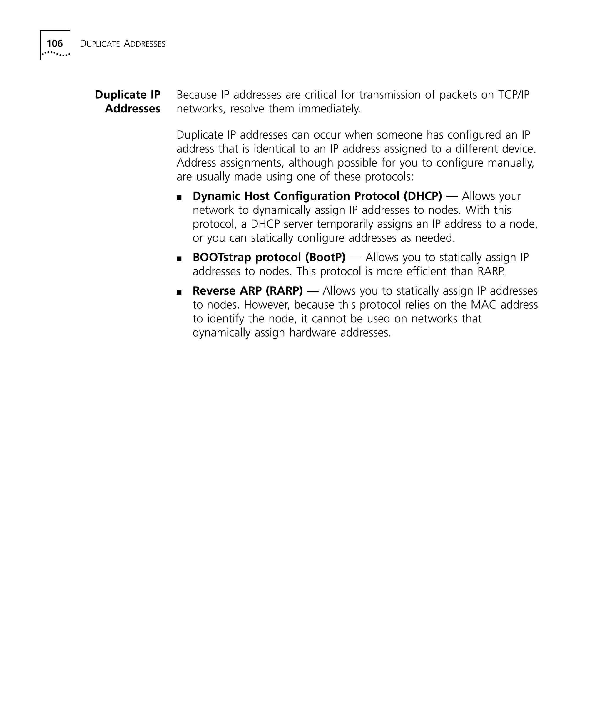 106 DUPLICATE ADDRESSES 
Duplicate IP 
Addresses 
Because IP addresses are critical for transmission of packets on TCP/IP 
networks, resolve them immediately. 
Duplicate IP addresses can occur when someone has configured an IP 
address that is identical to an IP address assigned to a different device. 
Address assignments, although possible for you to configure manually, 
are usually made using one of these protocols: 
n Dynamic Host Configuration Protocol (DHCP) — Allows your 
network to dynamically assign IP addresses to nodes. With this 
protocol, a DHCP server temporarily assigns an IP address to a node, 
or you can statically configure addresses as needed. 
n BOOTstrap protocol (BootP) — Allows you to statically assign IP 
addresses to nodes. This protocol is more efficient than RARP. 
n Reverse ARP (RARP) — Allows you to statically assign IP addresses 
to nodes. However, because this protocol relies on the MAC address 
to identify the node, it cannot be used on networks that 
dynamically assign hardware addresses. 
 