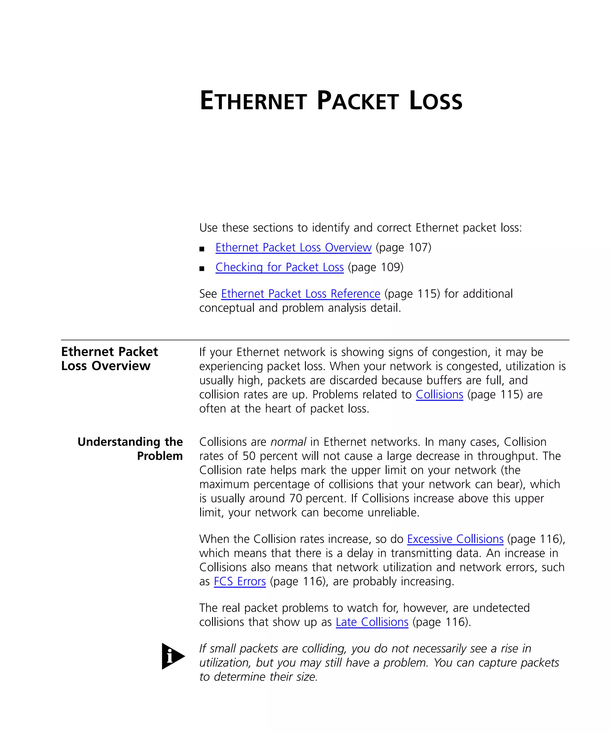 ETHERNET PACKET LOSS 
Use these sections to identify and correct Ethernet packet loss: 
n Ethernet Packet Loss Overview (page 107) 
n Checking for Packet Loss (page 109) 
See Ethernet Packet Loss Reference (page 115) for additional 
conceptual and problem analysis detail. 
Ethernet Packet 
Loss Overview 
If your Ethernet network is showing signs of congestion, it may be 
experiencing packet loss. When your network is congested, utilization is 
usually high, packets are discarded because buffers are full, and 
collision rates are up. Problems related to Collisions (page 115) are 
often at the heart of packet loss. 
Understanding the 
Problem 
Collisions are normal in Ethernet networks. In many cases, Collision 
rates of 50 percent will not cause a large decrease in throughput. The 
Collision rate helps mark the upper limit on your network (the 
maximum percentage of collisions that your network can bear), which 
is usually around 70 percent. If Collisions increase above this upper 
limit, your network can become unreliable. 
When the Collision rates increase, so do Excessive Collisions (page 116), 
which means that there is a delay in transmitting data. An increase in 
Collisions also means that network utilization and network errors, such 
as FCS Errors (page 116), are probably increasing. 
The real packet problems to watch for, however, are undetected 
collisions that show up as Late Collisions (page 116). 
If small packets are colliding, you do not necessarily see a rise in 
utilization, but you may still have a problem. You can capture packets 
to determine their size. 
 
