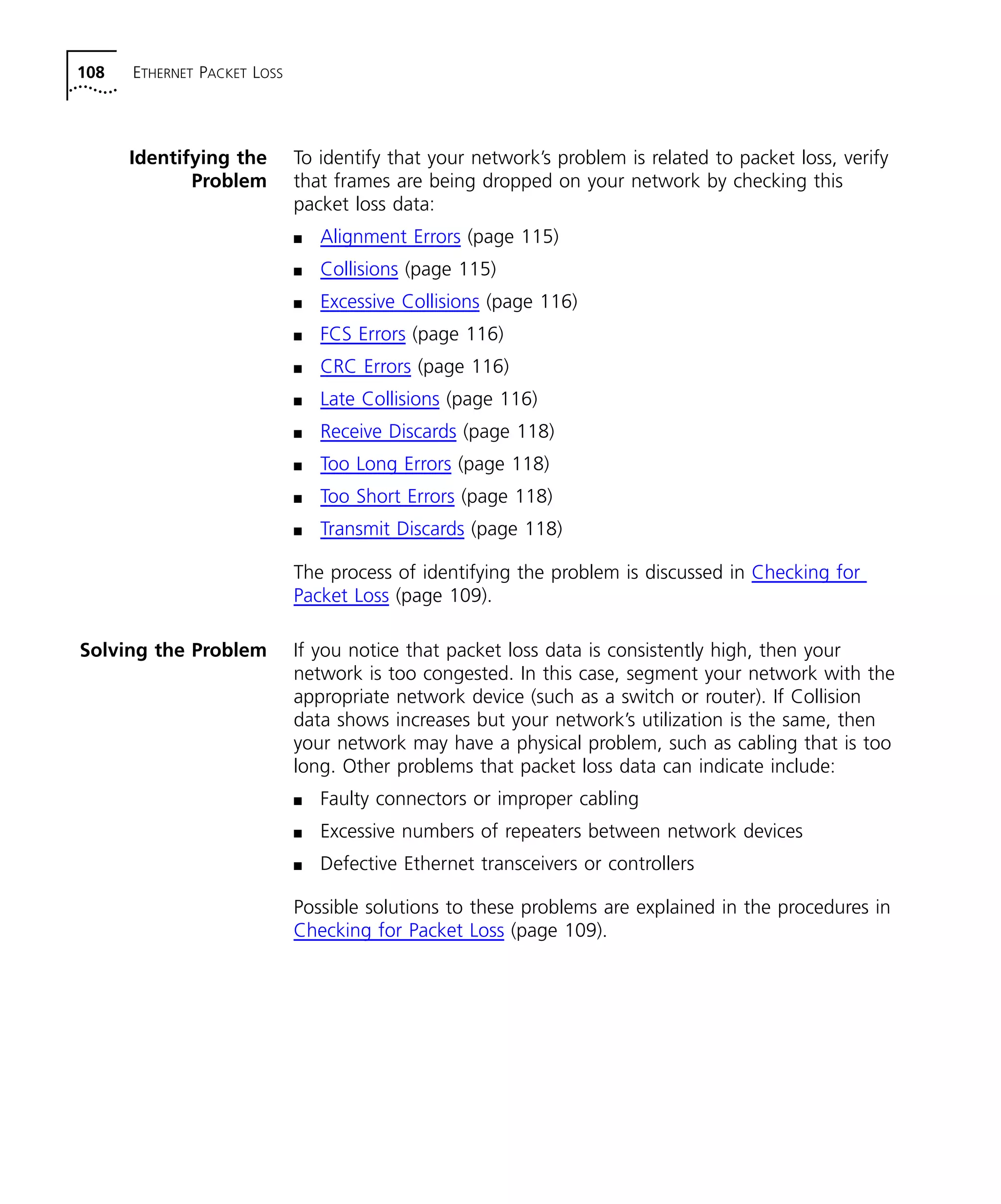 108 ETHERNET PACKET LOSS 
Identifying the 
Problem 
To identify that your network’s problem is related to packet loss, verify 
that frames are being dropped on your network by checking this 
packet loss data: 
n Alignment Errors (page 115) 
n Collisions (page 115) 
n Excessive Collisions (page 116) 
n FCS Errors (page 116) 
n CRC Errors (page 116) 
n Late Collisions (page 116) 
n Receive Discards (page 118) 
n Too Long Errors (page 118) 
n Too Short Errors (page 118) 
n Transmit Discards (page 118) 
The process of identifying the problem is discussed in Checking for 
Packet Loss (page 109). 
Solving the Problem If you notice that packet loss data is consistently high, then your 
network is too congested. In this case, segment your network with the 
appropriate network device (such as a switch or router). If Collision 
data shows increases but your network’s utilization is the same, then 
your network may have a physical problem, such as cabling that is too 
long. Other problems that packet loss data can indicate include: 
n Faulty connectors or improper cabling 
n Excessive numbers of repeaters between network devices 
n Defective Ethernet transceivers or controllers 
Possible solutions to these problems are explained in the procedures in 
Checking for Packet Loss (page 109). 
 