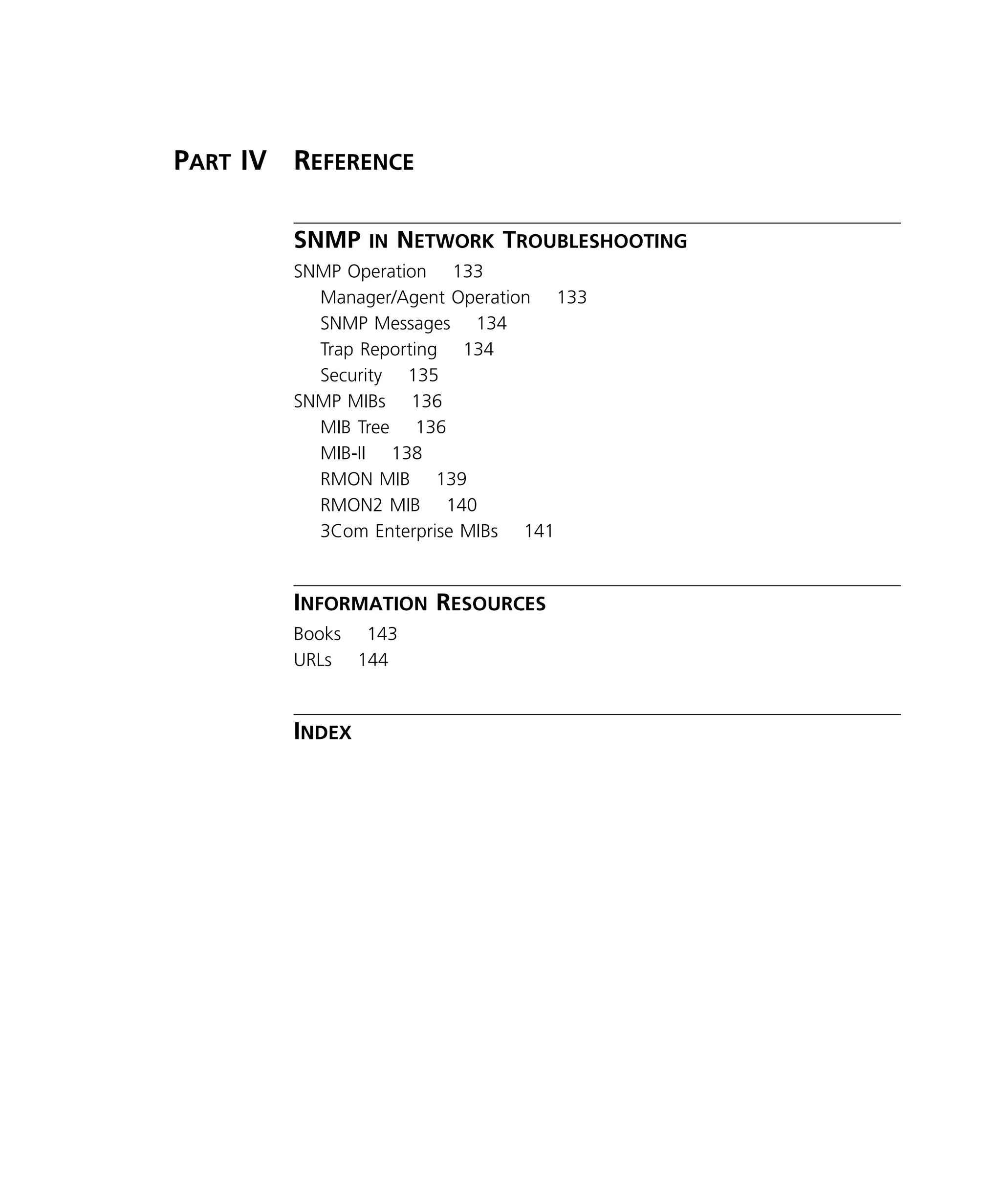 x 
P 
ART 
IV R 
EFERENCE 
SNMP 
IN 
N 
ETWORK 
T 
ROUBLESHOOTING 
SNMP Operation 133 
Manager/Agent Operation 133 
SNMP Messages 134 
Trap Reporting 134 
Security 135 
SNMP MIBs 136 
MIB Tree 136 
MIB-II 138 
RMON MIB 139 
RMON2 MIB 140 
3Com Enterprise MIBs 141 
I 
NFORMATION 
R 
ESOURCES 
Books 143 
URLs 144 
I 
NDEX 
 