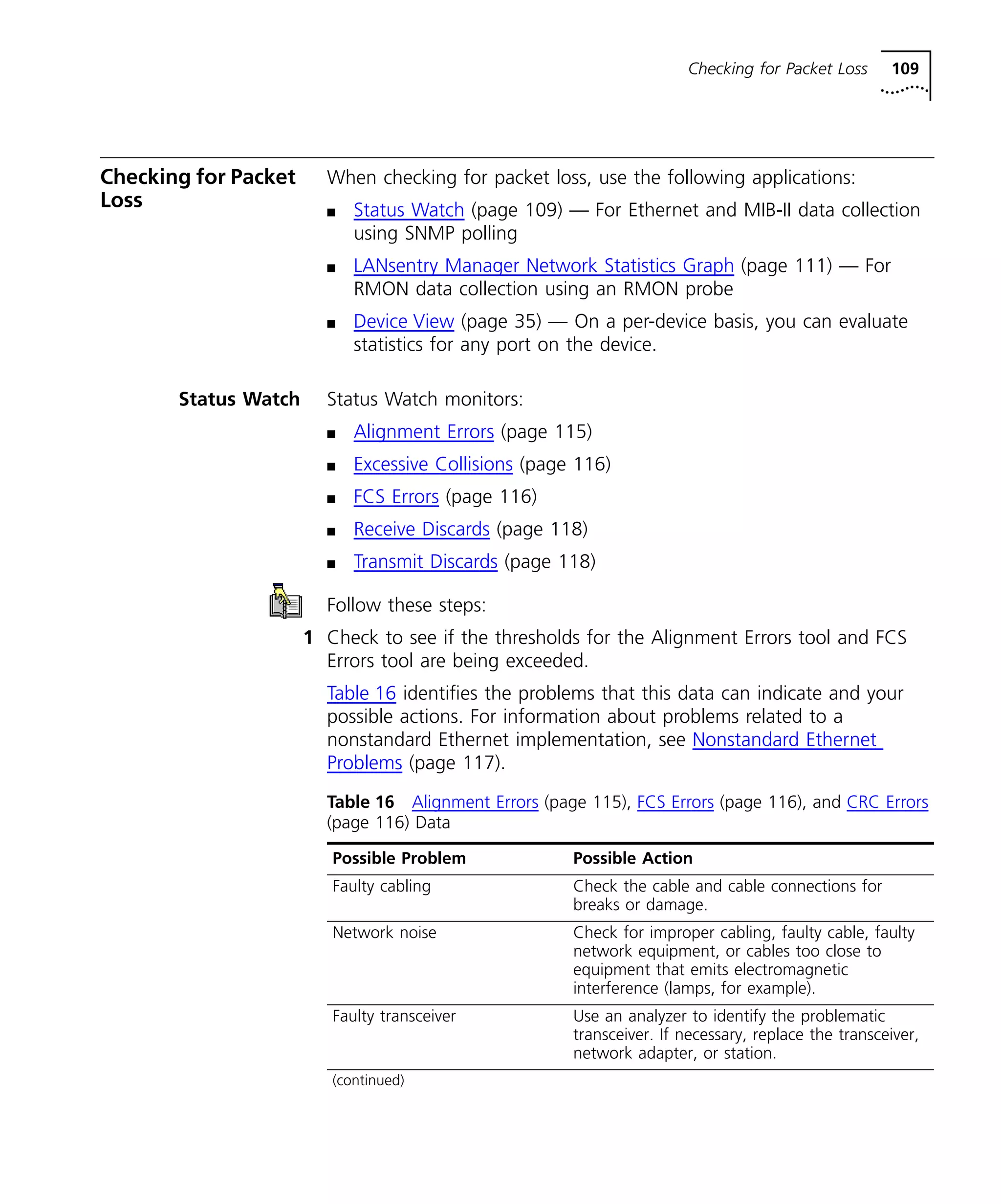 Checking for Packet Loss 109 
Checking for Packet 
Loss 
When checking for packet loss, use the following applications: 
n Status Watch (page 109) — For Ethernet and MIB-II data collection 
using SNMP polling 
n LANsentry Manager Network Statistics Graph (page 111) — For 
RMON data collection using an RMON probe 
n Device View (page 35) — On a per-device basis, you can evaluate 
statistics for any port on the device. 
Status Watch Status Watch monitors: 
n Alignment Errors (page 115) 
n Excessive Collisions (page 116) 
n FCS Errors (page 116) 
n Receive Discards (page 118) 
n Transmit Discards (page 118) 
Follow these steps: 
1 Check to see if the thresholds for the Alignment Errors tool and FCS 
Errors tool are being exceeded. 
Table 16 identifies the problems that this data can indicate and your 
possible actions. For information about problems related to a 
nonstandard Ethernet implementation, see Nonstandard Ethernet 
Problems (page 117). 
Table 16 Alignment Errors (page 115), FCS Errors (page 116), and CRC Errors 
(page 116) Data 
Possible Problem Possible Action 
Faulty cabling Check the cable and cable connections for 
breaks or damage. 
Network noise Check for improper cabling, faulty cable, faulty 
network equipment, or cables too close to 
equipment that emits electromagnetic 
interference (lamps, for example). 
Faulty transceiver Use an analyzer to identify the problematic 
transceiver. If necessary, replace the transceiver, 
network adapter, or station. 
(continued) 
 