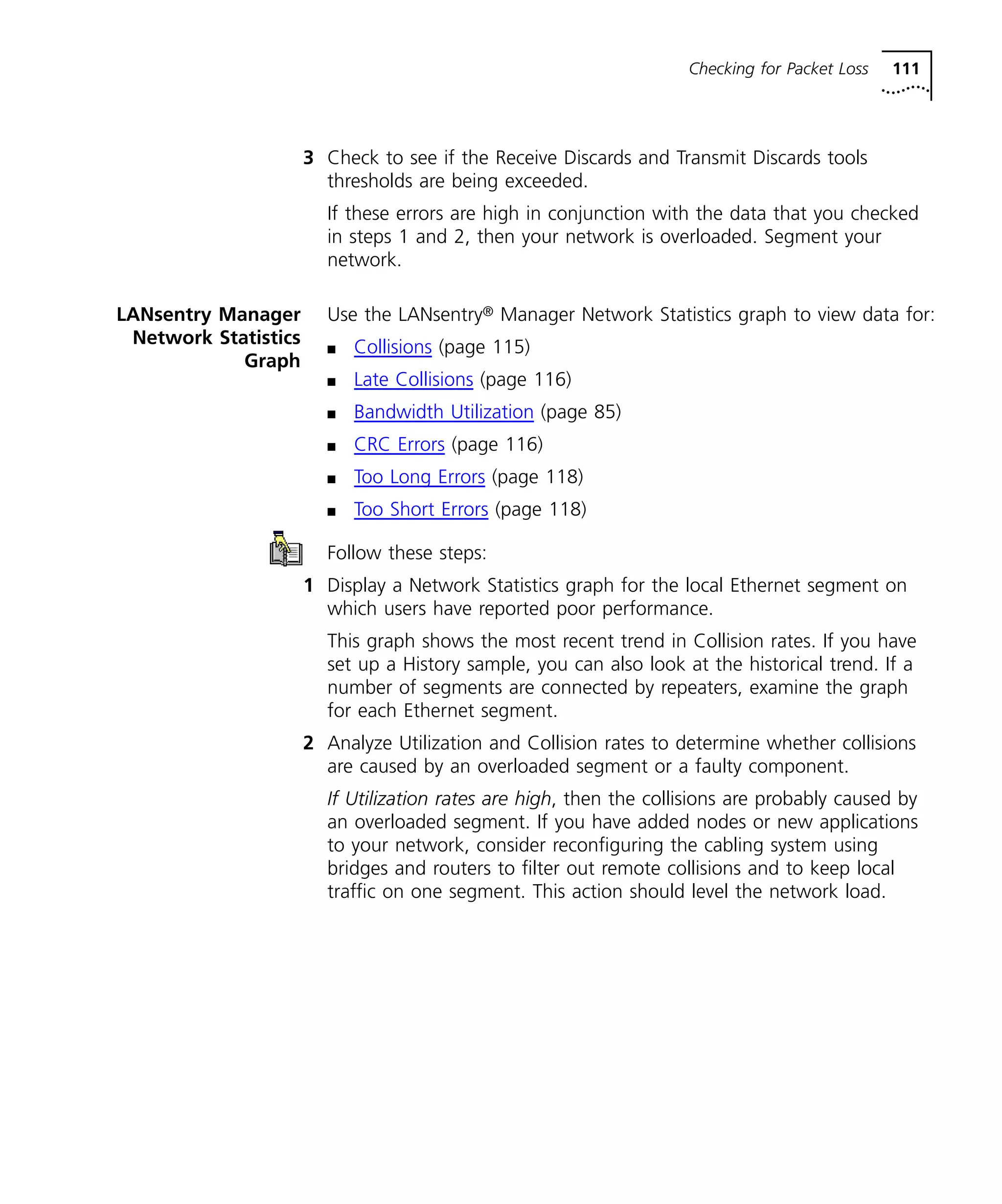 Checking for Packet Loss 111 
3 Check to see if the Receive Discards and Transmit Discards tools 
thresholds are being exceeded. 
If these errors are high in conjunction with the data that you checked 
in steps 1 and 2, then your network is overloaded. Segment your 
network. 
LANsentry Manager 
Network Statistics 
Graph 
Use the LANsentry® Manager Network Statistics graph to view data for: 
n Collisions (page 115) 
n Late Collisions (page 116) 
n Bandwidth Utilization (page 85) 
n CRC Errors (page 116) 
n Too Long Errors (page 118) 
n Too Short Errors (page 118) 
Follow these steps: 
1 Display a Network Statistics graph for the local Ethernet segment on 
which users have reported poor performance. 
This graph shows the most recent trend in Collision rates. If you have 
set up a History sample, you can also look at the historical trend. If a 
number of segments are connected by repeaters, examine the graph 
for each Ethernet segment. 
2 Analyze Utilization and Collision rates to determine whether collisions 
are caused by an overloaded segment or a faulty component. 
If Utilization rates are high, then the collisions are probably caused by 
an overloaded segment. If you have added nodes or new applications 
to your network, consider reconfiguring the cabling system using 
bridges and routers to filter out remote collisions and to keep local 
traffic on one segment. This action should level the network load. 
 