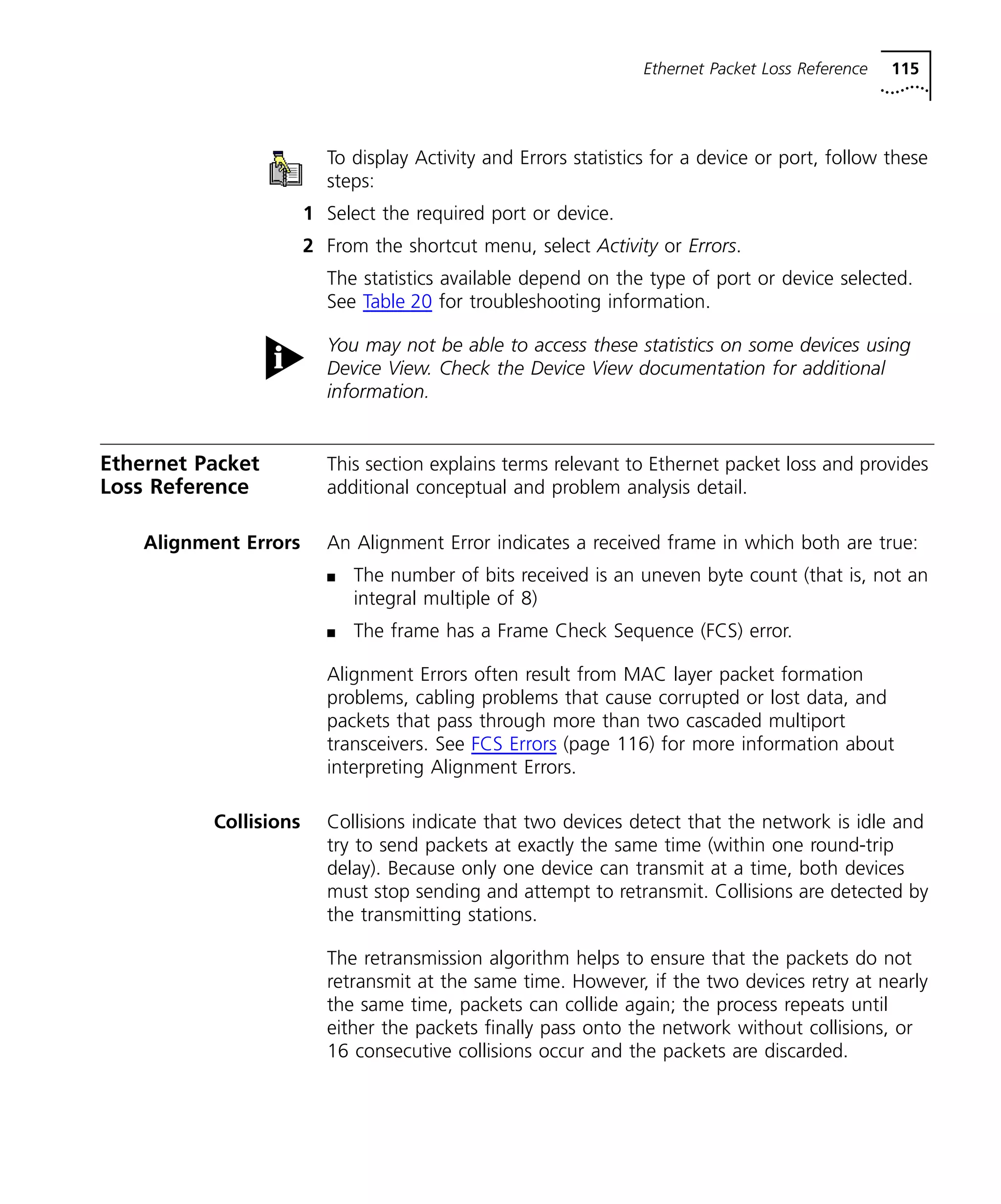 Ethernet Packet Loss Reference 115 
To display Activity and Errors statistics for a device or port, follow these 
steps: 
1 Select the required port or device. 
2 From the shortcut menu, select Activity or Errors. 
The statistics available depend on the type of port or device selected. 
See Table 20 for troubleshooting information. 
You may not be able to access these statistics on some devices using 
Device View. Check the Device View documentation for additional 
information. 
Ethernet Packet 
Loss Reference 
This section explains terms relevant to Ethernet packet loss and provides 
additional conceptual and problem analysis detail. 
Alignment Errors An Alignment Error indicates a received frame in which both are true: 
n The number of bits received is an uneven byte count (that is, not an 
integral multiple of 8) 
n The frame has a Frame Check Sequence (FCS) error. 
Alignment Errors often result from MAC layer packet formation 
problems, cabling problems that cause corrupted or lost data, and 
packets that pass through more than two cascaded multiport 
transceivers. See FCS Errors (page 116) for more information about 
interpreting Alignment Errors. 
Collisions Collisions indicate that two devices detect that the network is idle and 
try to send packets at exactly the same time (within one round-trip 
delay). Because only one device can transmit at a time, both devices 
must stop sending and attempt to retransmit. Collisions are detected by 
the transmitting stations. 
The retransmission algorithm helps to ensure that the packets do not 
retransmit at the same time. However, if the two devices retry at nearly 
the same time, packets can collide again; the process repeats until 
either the packets finally pass onto the network without collisions, or 
16 consecutive collisions occur and the packets are discarded. 
 
