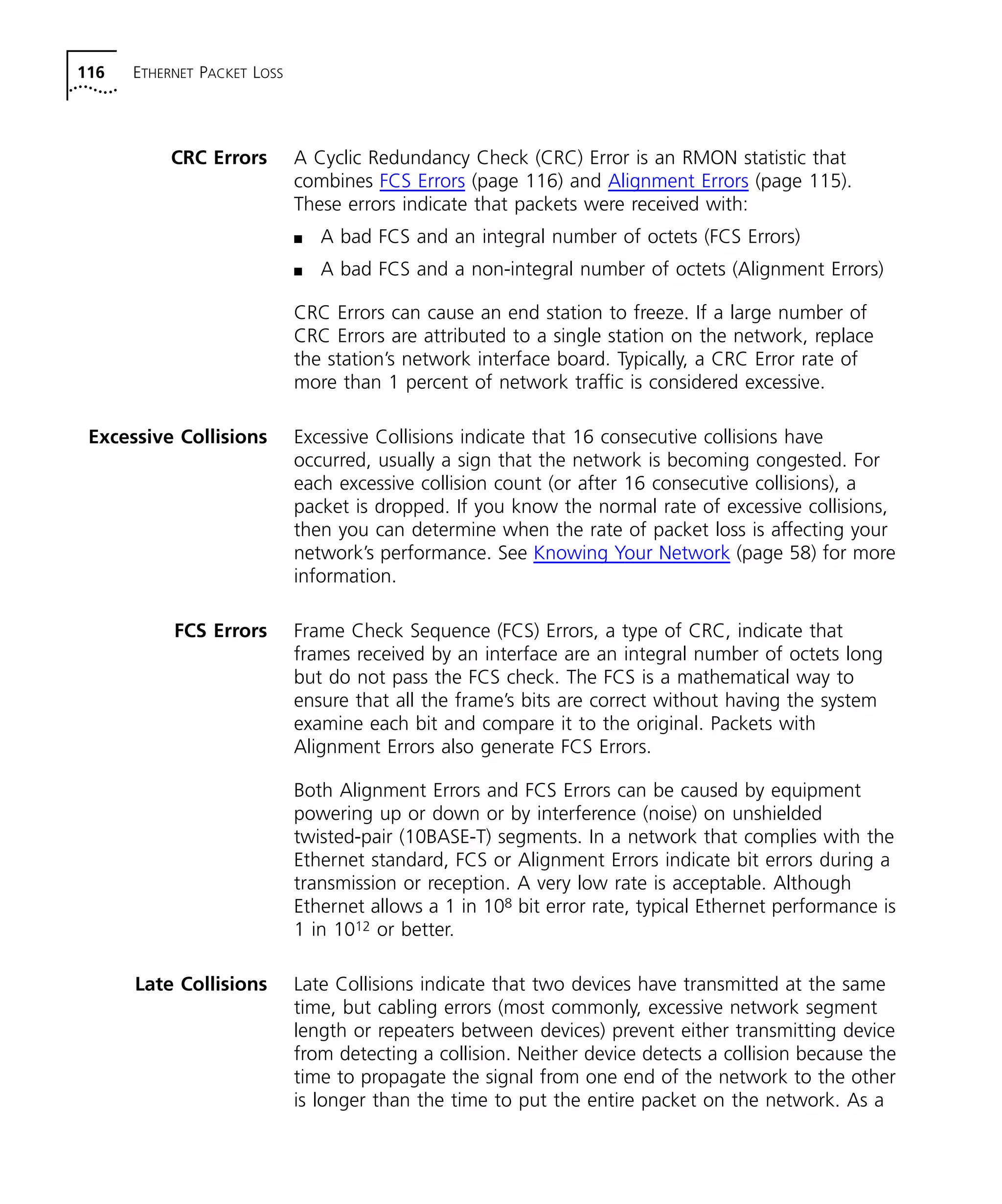 116 ETHERNET PACKET LOSS 
CRC Errors A Cyclic Redundancy Check (CRC) Error is an RMON statistic that 
combines FCS Errors (page 116) and Alignment Errors (page 115). 
These errors indicate that packets were received with: 
n A bad FCS and an integral number of octets (FCS Errors) 
n A bad FCS and a non-integral number of octets (Alignment Errors) 
CRC Errors can cause an end station to freeze. If a large number of 
CRC Errors are attributed to a single station on the network, replace 
the station’s network interface board. Typically, a CRC Error rate of 
more than 1 percent of network traffic is considered excessive. 
Excessive Collisions Excessive Collisions indicate that 16 consecutive collisions have 
occurred, usually a sign that the network is becoming congested. For 
each excessive collision count (or after 16 consecutive collisions), a 
packet is dropped. If you know the normal rate of excessive collisions, 
then you can determine when the rate of packet loss is affecting your 
network’s performance. See Knowing Your Network (page 58) for more 
information. 
FCS Errors Frame Check Sequence (FCS) Errors, a type of CRC, indicate that 
frames received by an interface are an integral number of octets long 
but do not pass the FCS check. The FCS is a mathematical way to 
ensure that all the frame’s bits are correct without having the system 
examine each bit and compare it to the original. Packets with 
Alignment Errors also generate FCS Errors. 
Both Alignment Errors and FCS Errors can be caused by equipment 
powering up or down or by interference (noise) on unshielded 
twisted-pair (10BASE-T) segments. In a network that complies with the 
Ethernet standard, FCS or Alignment Errors indicate bit errors during a 
transmission or reception. A very low rate is acceptable. Although 
Ethernet allows a 1 in 108 bit error rate, typical Ethernet performance is 
1 in 1012 or better. 
Late Collisions Late Collisions indicate that two devices have transmitted at the same 
time, but cabling errors (most commonly, excessive network segment 
length or repeaters between devices) prevent either transmitting device 
from detecting a collision. Neither device detects a collision because the 
time to propagate the signal from one end of the network to the other 
is longer than the time to put the entire packet on the network. As a 
 