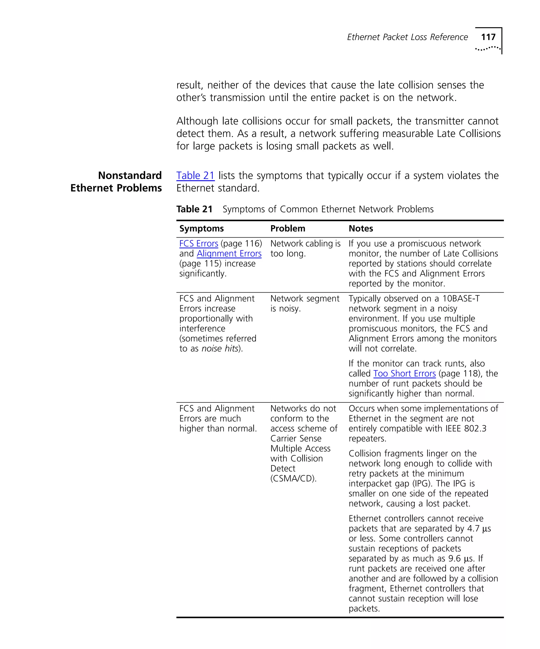 Ethernet Packet Loss Reference 117 
result, neither of the devices that cause the late collision senses the 
other’s transmission until the entire packet is on the network. 
Although late collisions occur for small packets, the transmitter cannot 
detect them. As a result, a network suffering measurable Late Collisions 
for large packets is losing small packets as well. 
Nonstandard 
Ethernet Problems 
Table 21 lists the symptoms that typically occur if a system violates the 
Ethernet standard. 
Table 21 Symptoms of Common Ethernet Network Problems 
Symptoms Problem Notes 
FCS Errors (page 116) 
Network cabling is 
and Alignment Errors 
too long. 
(page 115) increase 
significantly. 
If you use a promiscuous network 
monitor, the number of Late Collisions 
reported by stations should correlate 
with the FCS and Alignment Errors 
reported by the monitor. 
FCS and Alignment 
Errors increase 
proportionally with 
interference 
(sometimes referred 
to as noise hits). 
Network segment 
is noisy. 
Typically observed on a 10BASE-T 
network segment in a noisy 
environment. If you use multiple 
promiscuous monitors, the FCS and 
Alignment Errors among the monitors 
will not correlate. 
If the monitor can track runts, also 
called Too Short Errors (page 118), the 
number of runt packets should be 
significantly higher than normal. 
FCS and Alignment 
Errors are much 
higher than normal. 
Networks do not 
conform to the 
access scheme of 
Carrier Sense 
Multiple Access 
with Collision 
Detect 
(CSMA/CD). 
Occurs when some implementations of 
Ethernet in the segment are not 
entirely compatible with IEEE 802.3 
repeaters. 
Collision fragments linger on the 
network long enough to collide with 
retry packets at the minimum 
interpacket gap (IPG). The IPG is 
smaller on one side of the repeated 
network, causing a lost packet. 
Ethernet controllers cannot receive 
packets that are separated by 4.7 ms 
or less. Some controllers cannot 
sustain receptions of packets 
separated by as much as 9.6 ms. If 
runt packets are received one after 
another and are followed by a collision 
fragment, Ethernet controllers that 
cannot sustain reception will lose 
packets. 
 