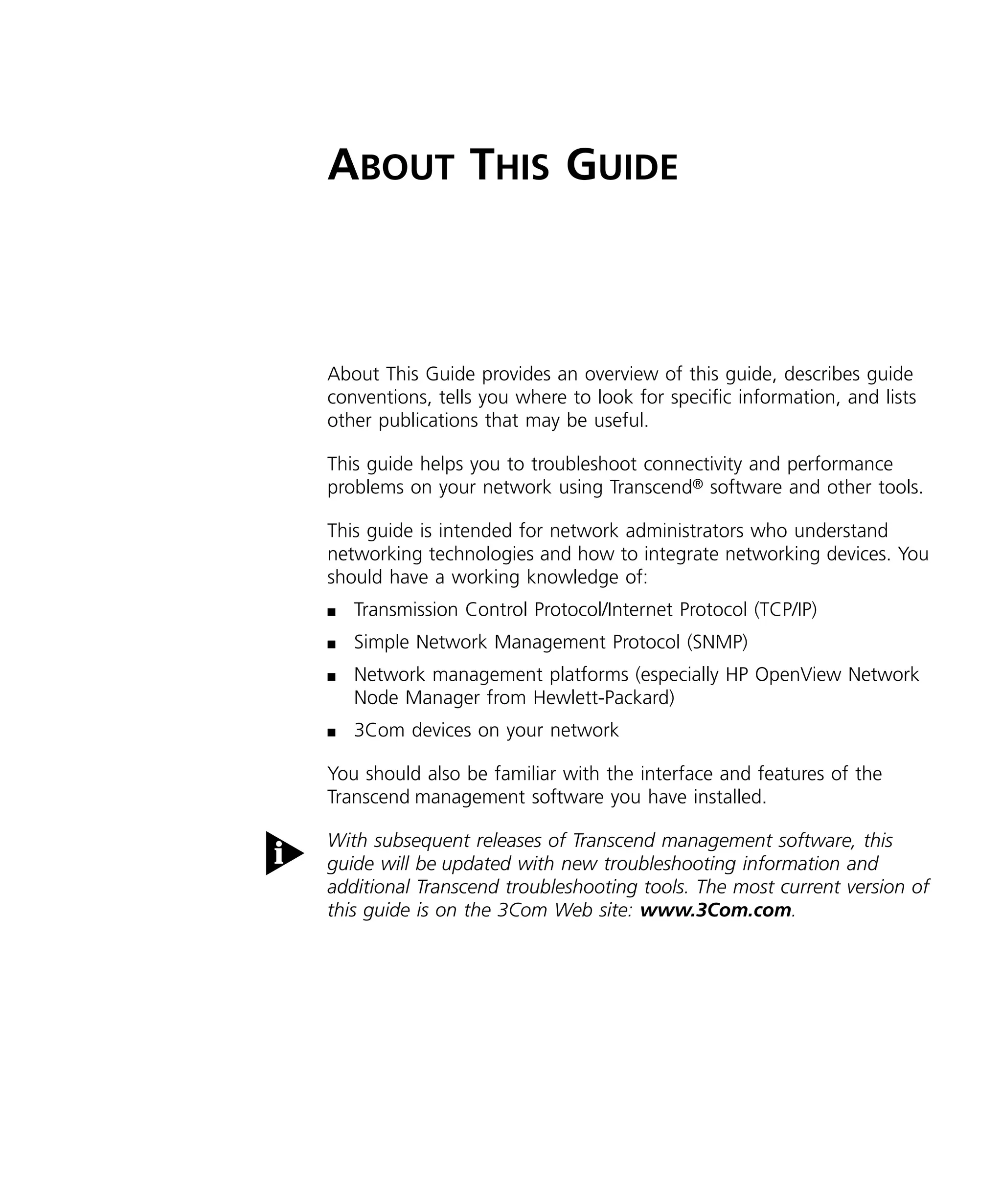 A 
BOUT 
T 
HIS 
G 
UIDE 
About This Guide provides an overview of this guide, describes guide 
conventions, tells you where to look for specific information, and lists 
other publications that may be useful. 
This guide helps you to troubleshoot connectivity and performance 
problems on your network using Transcend 
® 
software and other tools. 
This guide is intended for network administrators who understand 
networking technologies and how to integrate networking devices. You 
should have a working knowledge of: 
n 
Transmission Control Protocol/Internet Protocol (TCP/IP) 
n 
Simple Network Management Protocol (SNMP) 
n 
Network management platforms (especially HP OpenView Network 
Node Manager from Hewlett-Packard) 
n 
3Com devices on your network 
You should also be familiar with the interface and features of the 
Transcend 
management software you have installed. 
With subsequent releases of Transcend management software, this 
guide will be updated with new troubleshooting information and 
additional Transcend troubleshooting tools. The most current version of 
this guide is on the 3Com Web site: www.3Com.com. 
 