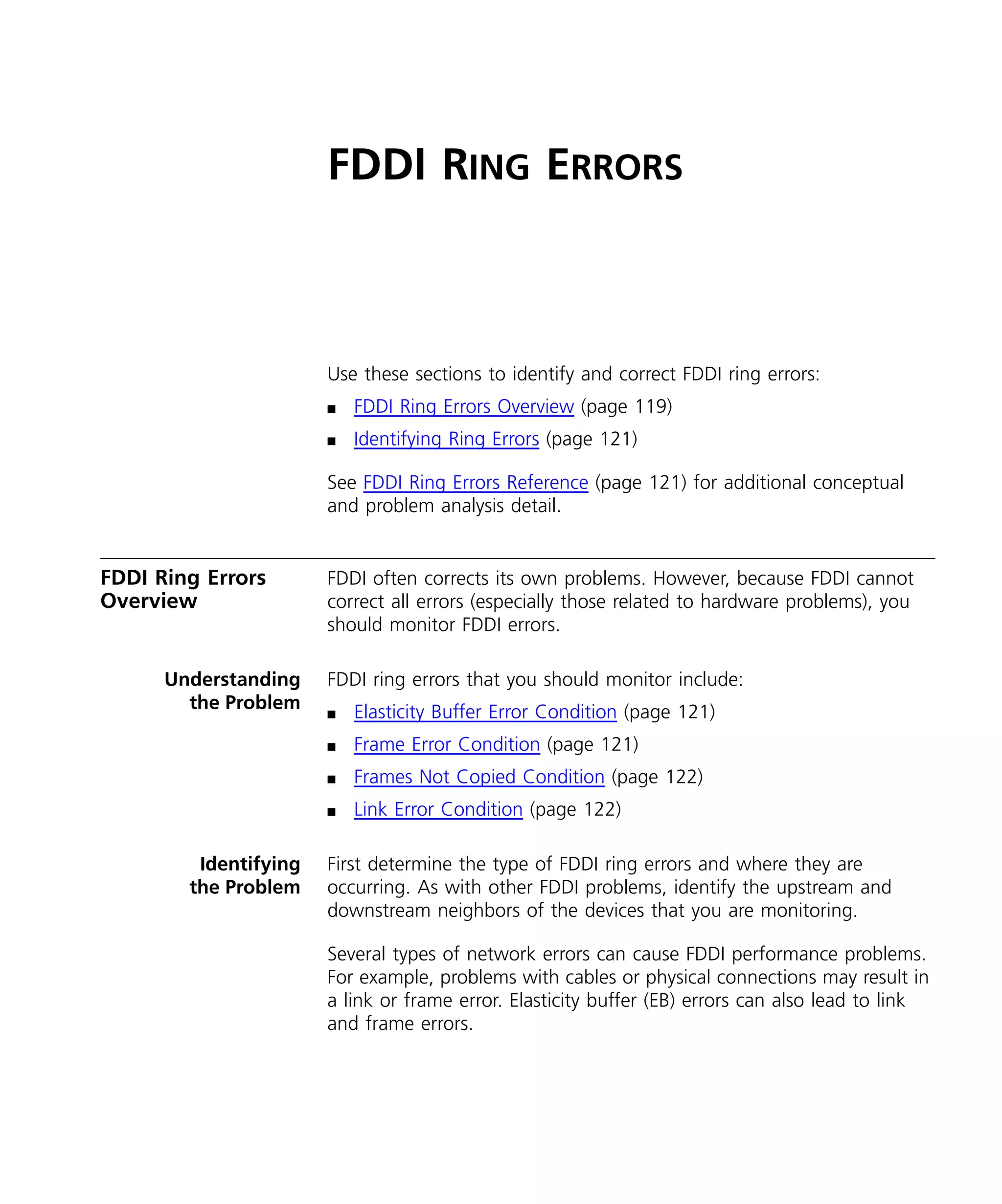FDDI RING ERRORS 
Use these sections to identify and correct FDDI ring errors: 
n FDDI Ring Errors Overview (page 119) 
n Identifying Ring Errors (page 121) 
See FDDI Ring Errors Reference (page 121) for additional conceptual 
and problem analysis detail. 
FDDI Ring Errors 
Overview 
FDDI often corrects its own problems. However, because FDDI cannot 
correct all errors (especially those related to hardware problems), you 
should monitor FDDI errors. 
Understanding 
the Problem 
FDDI ring errors that you should monitor include: 
n Elasticity Buffer Error Condition (page 121) 
n Frame Error Condition (page 121) 
n Frames Not Copied Condition (page 122) 
n Link Error Condition (page 122) 
Identifying 
the Problem 
First determine the type of FDDI ring errors and where they are 
occurring. As with other FDDI problems, identify the upstream and 
downstream neighbors of the devices that you are monitoring. 
Several types of network errors can cause FDDI performance problems. 
For example, problems with cables or physical connections may result in 
a link or frame error. Elasticity buffer (EB) errors can also lead to link 
and frame errors. 
 