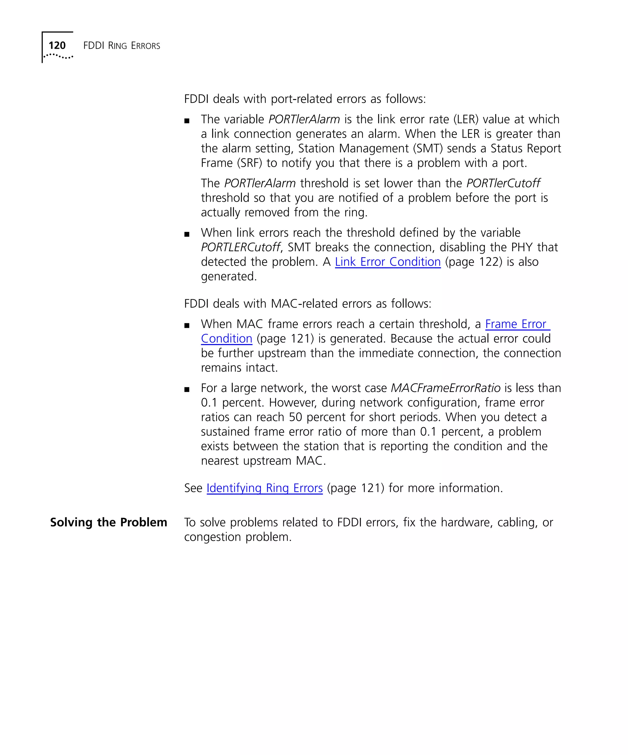 120 FDDI RING ERRORS 
FDDI deals with port-related errors as follows: 
n The variable PORTlerAlarm is the link error rate (LER) value at which 
a link connection generates an alarm. When the LER is greater than 
the alarm setting, Station Management (SMT) sends a Status Report 
Frame (SRF) to notify you that there is a problem with a port. 
The PORTlerAlarm threshold is set lower than the PORTlerCutoff 
threshold so that you are notified of a problem before the port is 
actually removed from the ring. 
n When link errors reach the threshold defined by the variable 
PORTLERCutoff, SMT breaks the connection, disabling the PHY that 
detected the problem. A Link Error Condition (page 122) is also 
generated. 
FDDI deals with MAC-related errors as follows: 
n When MAC frame errors reach a certain threshold, a Frame Error 
Condition (page 121) is generated. Because the actual error could 
be further upstream than the immediate connection, the connection 
remains intact. 
n For a large network, the worst case MACFrameErrorRatio is less than 
0.1 percent. However, during network configuration, frame error 
ratios can reach 50 percent for short periods. When you detect a 
sustained frame error ratio of more than 0.1 percent, a problem 
exists between the station that is reporting the condition and the 
nearest upstream MAC. 
See Identifying Ring Errors (page 121) for more information. 
Solving the Problem To solve problems related to FDDI errors, fix the hardware, cabling, or 
congestion problem. 
 